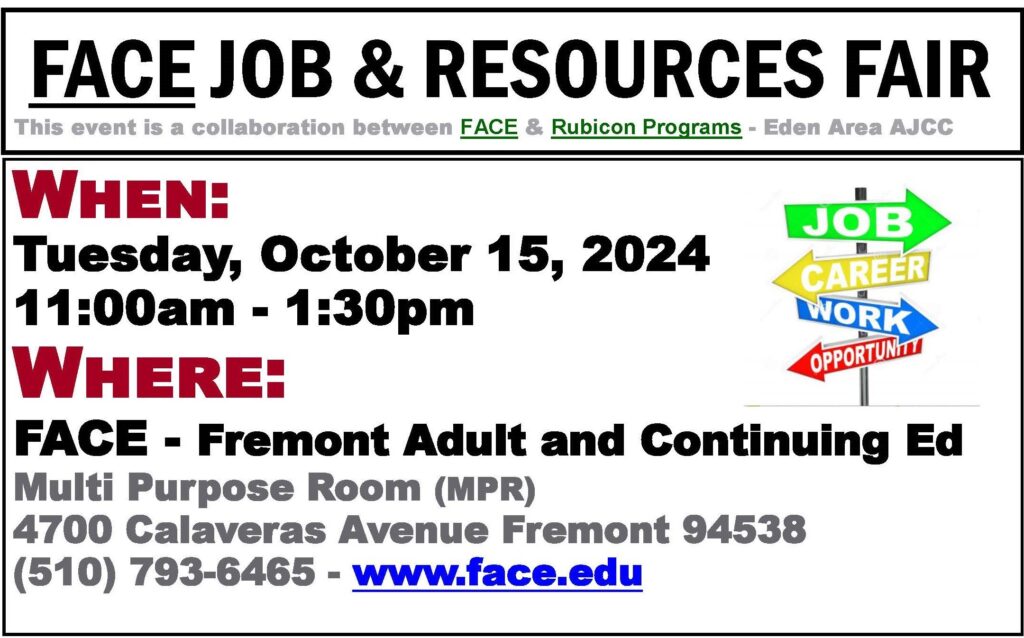 FACE Job & Resources Fair This event is a collaboration between FACE & Rubicon Programs -Eden Area AJCC When: Tuesday, October 15, 2024 11:00am-1:30pm Where: FACE - Fremont Adult and Continuing Education Multi Purpose Room 4700 Calaveras Avenue Fremont 94538 (510)793-6465 www.face.edu